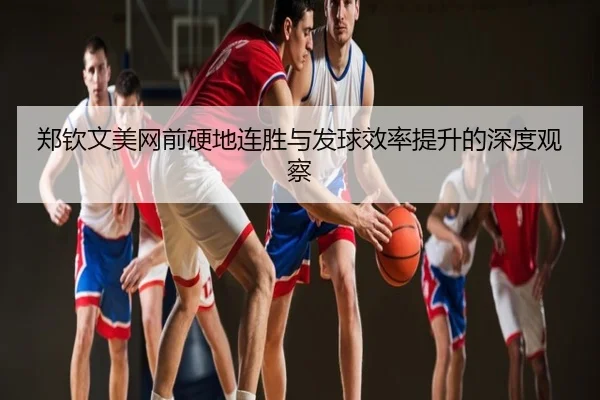 郑钦文美网前硬地连胜与发球效率提升的深度观察