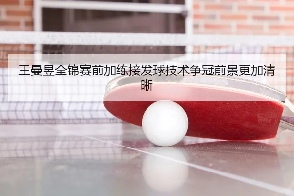 王曼昱全锦赛前加练接发球技术争冠前景更加清晰