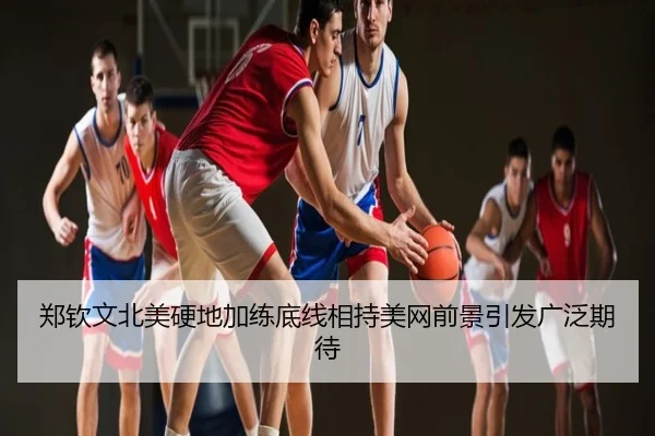 郑钦文北美硬地加练底线相持美网前景引发广泛期待