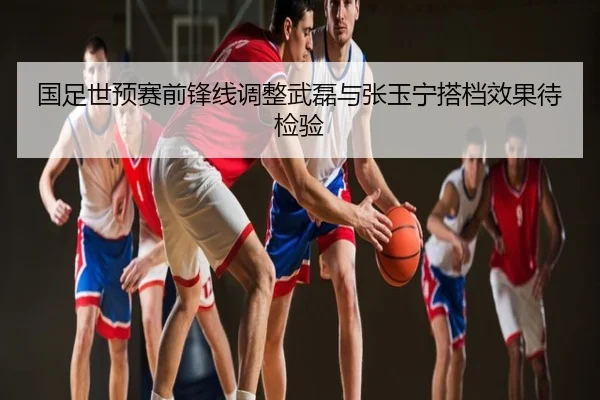 国足世预赛前锋线调整武磊与张玉宁搭档效果待检验