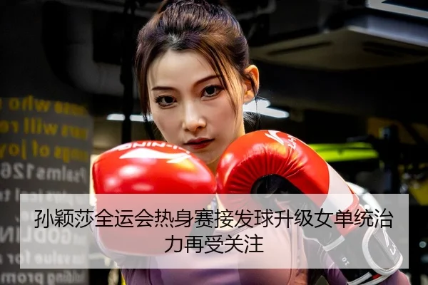 孙颖莎全运会热身赛接发球升级女单统治力再受关注