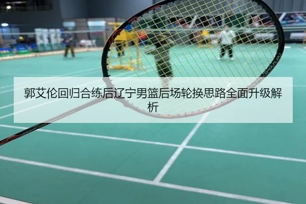 郭艾伦回归合练后辽宁男篮后场轮换思路全面升级解析