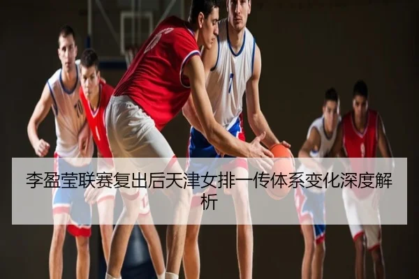 李盈莹联赛复出后天津女排一传体系变化深度解析